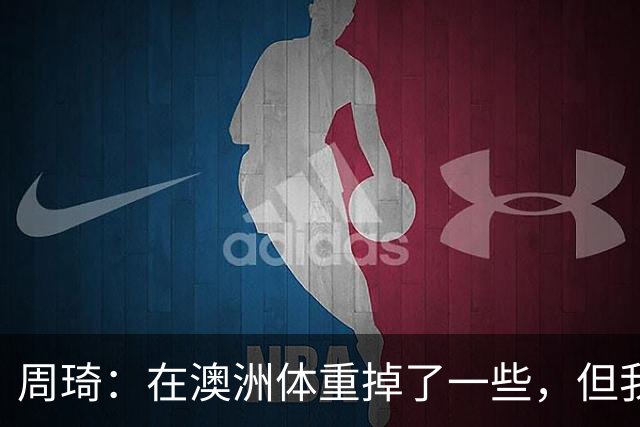周琦：在澳洲体重掉了一些，但我的对抗更强了