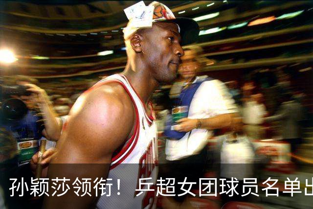 孙颖莎领衔！乒超女团球员名单出炉，王曼昱闭关修炼放弃参赛
