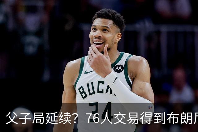 父子局延续？76人交易得到布朗尼・詹姆斯的潜在方案曝光