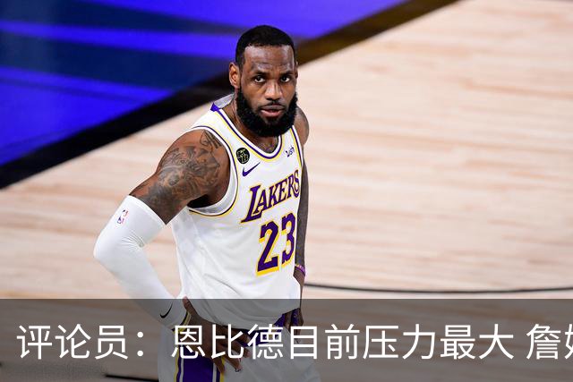 评论员：恩比德目前压力最大 詹姆斯现在退役也保底历史前五